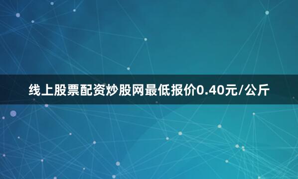 线上股票配资炒股网最低报价0.40元/公斤