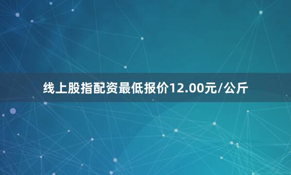 线上股指配资最低报价12.00元/公斤