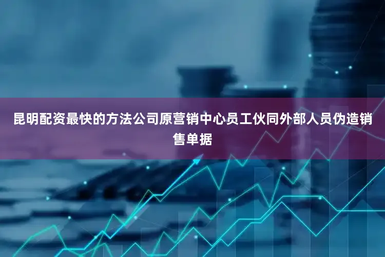 昆明配资最快的方法公司原营销中心员工伙同外部人员伪造销售单据